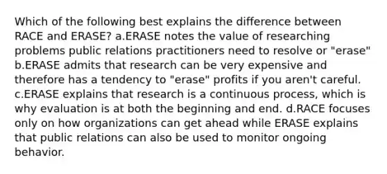 Which of the following best explains the difference between RACE and ERASE? a.ERASE notes the value of researching problems public relations practitioners need to resolve or "erase" b.ERASE admits that research can be very expensive and therefore has a tendency to "erase" profits if you aren't careful. c.ERASE explains that research is a continuous process, which is why evaluation is at both the beginning and end. d.RACE focuses only on how organizations can get ahead while ERASE explains that public relations can also be used to monitor ongoing behavior.