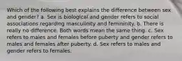 Which of the following best explains the difference between sex and gender? a. Sex is biological and gender refers to social associations regarding masculinity and femininity. b. There is really no difference. Both words mean the same thing. c. Sex refers to males and females before puberty and gender refers to males and females after puberty. d. Sex refers to males and gender refers to females.