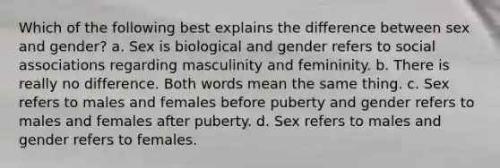 Which of the following best explains the difference between sex and gender? a. Sex is biological and gender refers to social associations regarding masculinity and femininity. b. There is really no difference. Both words mean the same thing. c. Sex refers to males and females before puberty and gender refers to males and females after puberty. d. Sex refers to males and gender refers to females.