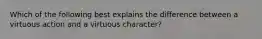 Which of the following best explains the difference between a virtuous action and a virtuous character?