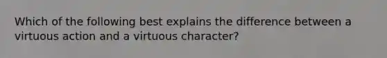 Which of the following best explains the difference between a virtuous action and a virtuous character?