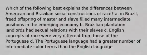 Which of the following best explains the differences between American and Brazilian social constructions of race? a. in Brazil, freed offspring of master and slave filled many intermediate positions in the emerging economy b. Brazilian plantation landlords had sexual relations with their slaves c. English concepts of race were very different from those of the Portuguese d. The Portuguese language had a greater number of intermediate color terms than the English language