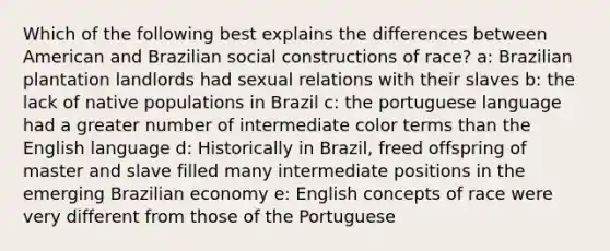 Which of the following best explains the differences between American and Brazilian social constructions of race? a: Brazilian plantation landlords had sexual relations with their slaves b: the lack of native populations in Brazil c: the portuguese language had a greater number of intermediate color terms than the English language d: Historically in Brazil, freed offspring of master and slave filled many intermediate positions in the emerging Brazilian economy e: English concepts of race were very different from those of the Portuguese