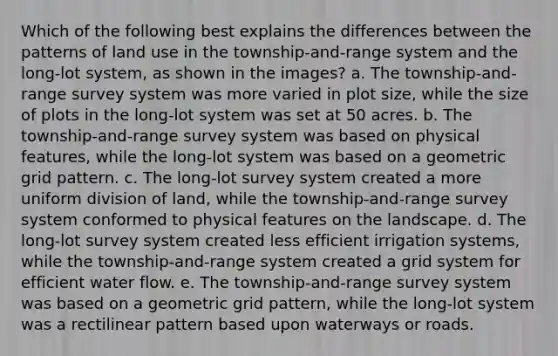 Which of the following best explains the differences between the patterns of land use in the township-and-range system and the long-lot system, as shown in the images? a. The township-and-range survey system was more varied in plot size, while the size of plots in the long-lot system was set at 50 acres. b. The township-and-range survey system was based on physical features, while the long-lot system was based on a geometric grid pattern. c. The long-lot survey system created a more uniform division of land, while the township-and-range survey system conformed to physical features on the landscape. d. The long-lot survey system created less efficient irrigation systems, while the township-and-range system created a grid system for efficient water flow. e. The township-and-range survey system was based on a geometric grid pattern, while the long-lot system was a rectilinear pattern based upon waterways or roads.