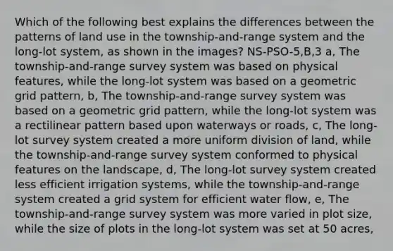 Which of the following best explains the differences between the patterns of land use in the township-and-range system and the long-lot system, as shown in the images? NS-PSO-5,B,3 a, The township-and-range survey system was based on physical features, while the long-lot system was based on a geometric grid pattern, b, The township-and-range survey system was based on a geometric grid pattern, while the long-lot system was a rectilinear pattern based upon waterways or roads, c, The long-lot survey system created a more uniform division of land, while the township-and-range survey system conformed to physical features on the landscape, d, The long-lot survey system created less efficient irrigation systems, while the township-and-range system created a grid system for efficient water flow, e, The township-and-range survey system was more varied in plot size, while the size of plots in the long-lot system was set at 50 acres,