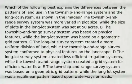 Which of the following best explains the differences between the patterns of land use in the township-and-range system and the long-lot system, as shown in the images? The township-and-range survey system was more varied in plot size, while the size of plots in the long-lot system was set at 50 acres. B The township-and-range survey system was based on physical features, while the long-lot system was based on a geometric grid pattern. C The long-lot survey system created a more uniform division of land, while the township-and-range survey system conformed to physical features on the landscape. D The long-lot survey system created less efficient irrigation systems, while the township-and-range system created a grid system for efficient water flow. E The township-and-range survey system was based on a geometric grid pattern, while the long-lot system was a rectilinear pattern based upon waterways or roads.