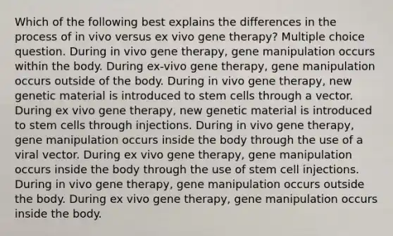 Which of the following best explains the differences in the process of in vivo versus ex vivo gene therapy? Multiple choice question. During in vivo gene therapy, gene manipulation occurs within the body. During ex-vivo gene therapy, gene manipulation occurs outside of the body. During in vivo gene therapy, new genetic material is introduced to stem cells through a vector. During ex vivo gene therapy, new genetic material is introduced to stem cells through injections. During in vivo gene therapy, gene manipulation occurs inside the body through the use of a viral vector. During ex vivo gene therapy, gene manipulation occurs inside the body through the use of stem cell injections. During in vivo gene therapy, gene manipulation occurs outside the body. During ex vivo gene therapy, gene manipulation occurs inside the body.