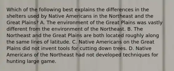 Which of the following best explains the differences in the shelters used by Native Americans in the Northeast and the Great Plains? A. The environment of the Great Plains was vastly different from the environment of the Northeast. B. The Northeast and the Great Plains are both located roughly along the same lines of latitude. C. Native Americans on the Great Plains did not invent tools for cutting down trees. D. Native Americans of the Northeast had not developed techniques for hunting large game.