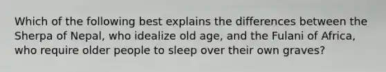 Which of the following best explains the differences between the Sherpa of Nepal, who idealize old age, and the Fulani of Africa, who require older people to sleep over their own graves?