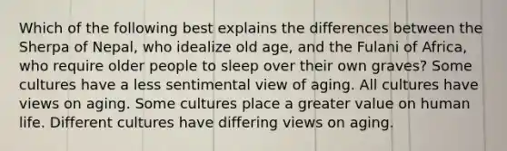 Which of the following best explains the differences between the Sherpa of Nepal, who idealize old age, and the Fulani of Africa, who require older people to sleep over their own graves? Some cultures have a less sentimental view of aging. All cultures have views on aging. Some cultures place a greater value on human life. Different cultures have differing views on aging.