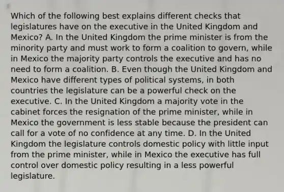 Which of the following best explains different checks that legislatures have on the executive in the United Kingdom and Mexico? A. In the United Kingdom the prime minister is from the minority party and must work to form a coalition to govern, while in Mexico the majority party controls the executive and has no need to form a coalition. B. Even though the United Kingdom and Mexico have different types of political systems, in both countries the legislature can be a powerful check on the executive. C. In the United Kingdom a majority vote in the cabinet forces the resignation of the prime minister, while in Mexico the government is less stable because the president can call for a vote of no confidence at any time. D. In the United Kingdom the legislature controls domestic policy with little input from the prime minister, while in Mexico the executive has full control over domestic policy resulting in a less powerful legislature.