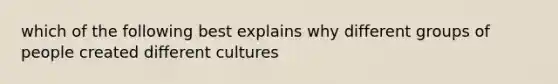 which of the following best explains why different groups of people created different cultures