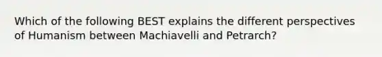 Which of the following BEST explains the different perspectives of Humanism between Machiavelli and Petrarch?