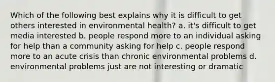 Which of the following best explains why it is difficult to get others interested in environmental health? a. it's difficult to get media interested b. people respond more to an individual asking for help than a community asking for help c. people respond more to an acute crisis than chronic environmental problems d. environmental problems just are not interesting or dramatic