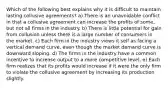 Which of the following best explains why it is difficult to maintain lasting collusive agreements? a) There is an unavoidable conflict in that a collusive agreement can increase the profits of some, but not all firms in the industry. b) There is little potential for gain from collusion unless there is a large number of consumers in the market. c) Each firm in the industry views it self as facing a vertical demand curve, even though the market demand curve is downward sloping. d) The firms in the industry have a common incentive to increase output to a more competitive level. e) Each firm realizes that its profits would increase if it were the only firm to violate the collusive agreement by increasing its production slightly.