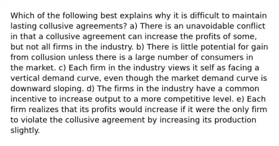 Which of the following best explains why it is difficult to maintain lasting collusive agreements? a) There is an unavoidable conflict in that a collusive agreement can increase the profits of some, but not all firms in the industry. b) There is little potential for gain from collusion unless there is a large number of consumers in the market. c) Each firm in the industry views it self as facing a vertical demand curve, even though the market demand curve is downward sloping. d) The firms in the industry have a common incentive to increase output to a more competitive level. e) Each firm realizes that its profits would increase if it were the only firm to violate the collusive agreement by increasing its production slightly.