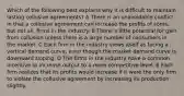 Which of the following best explains why it is difficult to maintain lasting collusive agreements? A There is an unavoidable conflict in that a collusive agreement can increase the profits of some, but not all, firms in the industry. B There is little potential for gain from collusion unless there is a large number of consumers in the market. C Each firm in the industry views itself as facing a vertical demand curve, even though the market demand curve is downward sloping. D The firms in the industry have a common incentive to increase output to a more competitive level. E Each firm realizes that its profits would increase if it were the only firm to violate the collusive agreement by increasing its production slightly.