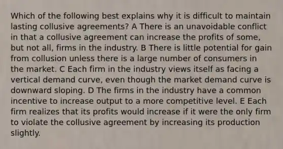 Which of the following best explains why it is difficult to maintain lasting collusive agreements? A There is an unavoidable conflict in that a collusive agreement can increase the profits of some, but not all, firms in the industry. B There is little potential for gain from collusion unless there is a large number of consumers in the market. C Each firm in the industry views itself as facing a vertical demand curve, even though the market demand curve is downward sloping. D The firms in the industry have a common incentive to increase output to a more competitive level. E Each firm realizes that its profits would increase if it were the only firm to violate the collusive agreement by increasing its production slightly.