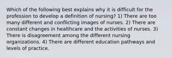 Which of the following best explains why it is difficult for the profession to develop a definition of nursing? 1) There are too many different and conflicting images of nurses. 2) There are constant changes in healthcare and the activities of nurses. 3) There is disagreement among the different nursing organizations. 4) There are different education pathways and levels of practice.