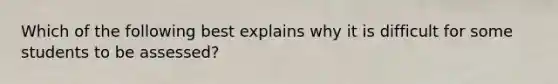 Which of the following best explains why it is difficult for some students to be assessed?