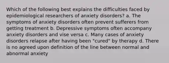 Which of the following best explains the difficulties faced by epidemiological researchers of anxiety disorders? a. The symptoms of anxiety disorders often prevent sufferers from getting treatment b. Depressive symptoms often accompany anxiety disorders and vise versa c. Many cases of anxiety disorders relapse after having been "cured" by therapy d. There is no agreed upon definition of the line between normal and abnormal anxiety