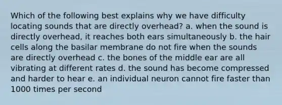 Which of the following best explains why we have difficulty locating sounds that are directly overhead? a. when the sound is directly overhead, it reaches both ears simultaneously b. the hair cells along the basilar membrane do not fire when the sounds are directly overhead c. the bones of the middle ear are all vibrating at different rates d. the sound has become compressed and harder to hear e. an individual neuron cannot fire faster than 1000 times per second