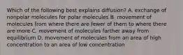 Which of the following best explains diffusion? A. exchange of nonpolar molecules for polar molecules B. movement of molecules from where there are fewer of them to where there are more C. movement of molecules farther away from equilibrium D. movement of molecules from an area of high concentration to an area of low concentration