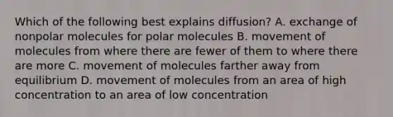 Which of the following best explains diffusion? A. exchange of nonpolar molecules for polar molecules B. movement of molecules from where there are fewer of them to where there are more C. movement of molecules farther away from equilibrium D. movement of molecules from an area of high concentration to an area of low concentration