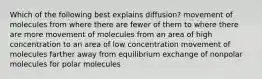 Which of the following best explains diffusion? movement of molecules from where there are fewer of them to where there are more movement of molecules from an area of high concentration to an area of low concentration movement of molecules farther away from equilibrium exchange of nonpolar molecules for polar molecules