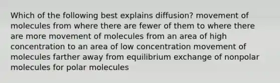 Which of the following best explains diffusion? movement of molecules from where there are fewer of them to where there are more movement of molecules from an area of high concentration to an area of low concentration movement of molecules farther away from equilibrium exchange of nonpolar molecules for polar molecules