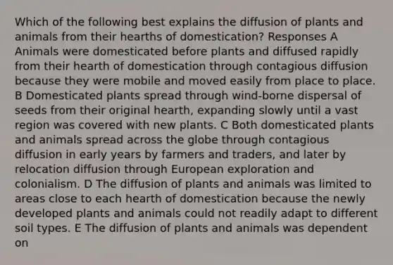 Which of the following best explains the diffusion of plants and animals from their hearths of domestication? Responses A Animals were domesticated before plants and diffused rapidly from their hearth of domestication through contagious diffusion because they were mobile and moved easily from place to place. B Domesticated plants spread through wind-borne dispersal of seeds from their original hearth, expanding slowly until a vast region was covered with new plants. C Both domesticated plants and animals spread across the globe through contagious diffusion in early years by farmers and traders, and later by relocation diffusion through European exploration and colonialism. D The diffusion of plants and animals was limited to areas close to each hearth of domestication because the newly developed plants and animals could not readily adapt to different soil types. E The diffusion of plants and animals was dependent on