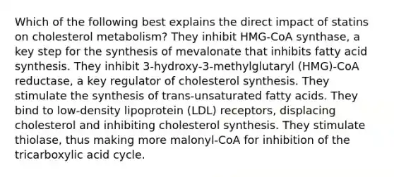 Which of the following best explains the direct impact of statins on cholesterol metabolism? They inhibit HMG-CoA synthase, a key step for the synthesis of mevalonate that inhibits fatty acid synthesis. They inhibit 3-hydroxy-3-methylglutaryl (HMG)-CoA reductase, a key regulator of cholesterol synthesis. They stimulate the synthesis of trans-unsaturated fatty acids. They bind to low-density lipoprotein (LDL) receptors, displacing cholesterol and inhibiting cholesterol synthesis. They stimulate thiolase, thus making more malonyl-CoA for inhibition of the tricarboxylic acid cycle.