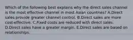 Which of the following best explains why the direct sales channel is the most effective channel in most Asian​ countries? A.Direct sales provide greater channel control. B.Direct sales are more​ cost-effective. C.Fixed costs are reduced with direct sales. D.Direct sales have a greater margin. E.Direct sales are based on relationships.