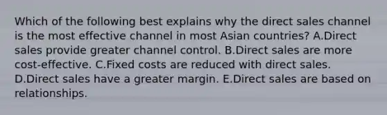 Which of the following best explains why the direct sales channel is the most effective channel in most Asian​ countries? A.Direct sales provide greater channel control. B.Direct sales are more​ cost-effective. C.Fixed costs are reduced with direct sales. D.Direct sales have a greater margin. E.Direct sales are based on relationships.