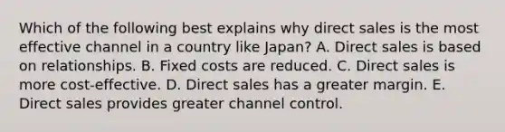 Which of the following best explains why direct sales is the most effective channel in a country like​ Japan? A. Direct sales is based on relationships. B. Fixed costs are reduced. C. Direct sales is more​ cost-effective. D. Direct sales has a greater margin. E. Direct sales provides greater channel control.