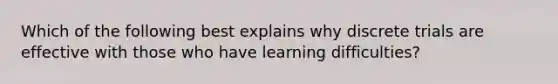 Which of the following best explains why discrete trials are effective with those who have learning difficulties?