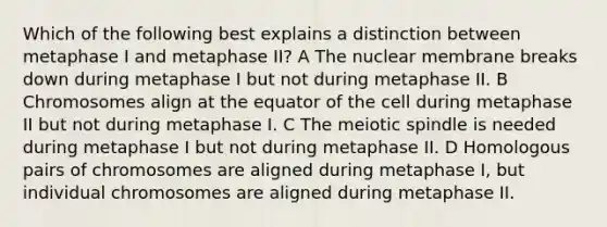 Which of the following best explains a distinction between metaphase I and metaphase II? A The nuclear membrane breaks down during metaphase I but not during metaphase II. B Chromosomes align at the equator of the cell during metaphase II but not during metaphase I. C The meiotic spindle is needed during metaphase I but not during metaphase II. D Homologous pairs of chromosomes are aligned during metaphase I, but individual chromosomes are aligned during metaphase II.