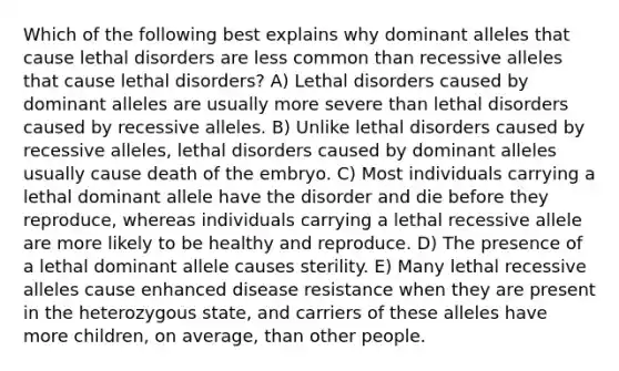 Which of the following best explains why dominant alleles that cause lethal disorders are less common than recessive alleles that cause lethal disorders? A) Lethal disorders caused by dominant alleles are usually more severe than lethal disorders caused by recessive alleles. B) Unlike lethal disorders caused by recessive alleles, lethal disorders caused by dominant alleles usually cause death of the embryo. C) Most individuals carrying a lethal dominant allele have the disorder and die before they reproduce, whereas individuals carrying a lethal recessive allele are more likely to be healthy and reproduce. D) The presence of a lethal dominant allele causes sterility. E) Many lethal recessive alleles cause enhanced disease resistance when they are present in the heterozygous state, and carriers of these alleles have more children, on average, than other people.