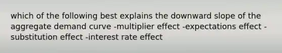 which of the following best explains the downward slope of the aggregate demand curve -multiplier effect -expectations effect -substitution effect -interest rate effect