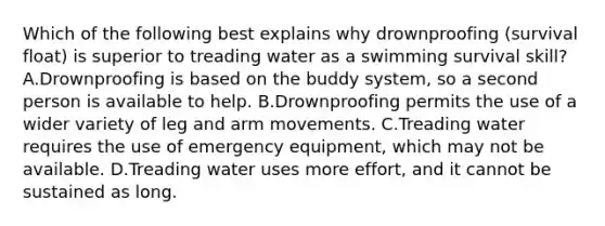 Which of the following best explains why drownproofing (survival float) is superior to treading water as a swimming survival skill? A.Drownproofing is based on the buddy system, so a second person is available to help. B.Drownproofing permits the use of a wider variety of leg and arm movements. C.Treading water requires the use of emergency equipment, which may not be available. D.Treading water uses more effort, and it cannot be sustained as long.