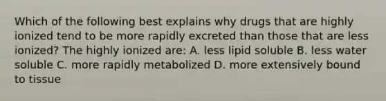 Which of the following best explains why drugs that are highly ionized tend to be more rapidly excreted than those that are less ionized? The highly ionized are: A. less lipid soluble B. less water soluble C. more rapidly metabolized D. more extensively bound to tissue