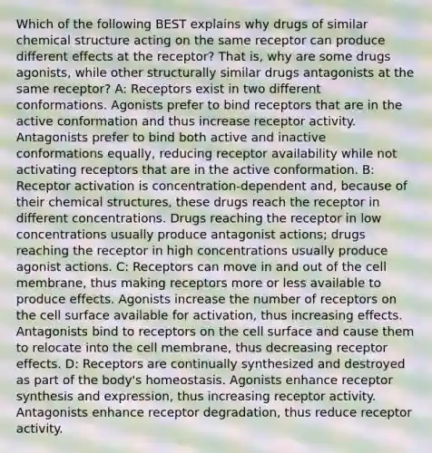 Which of the following BEST explains why drugs of similar chemical structure acting on the same receptor can produce different effects at the receptor? That is, why are some drugs agonists, while other structurally similar drugs antagonists at the same receptor? A: Receptors exist in two different conformations. Agonists prefer to bind receptors that are in the active conformation and thus increase receptor activity. Antagonists prefer to bind both active and inactive conformations equally, reducing receptor availability while not activating receptors that are in the active conformation. B: Receptor activation is concentration-dependent and, because of their chemical structures, these drugs reach the receptor in different concentrations. Drugs reaching the receptor in low concentrations usually produce antagonist actions; drugs reaching the receptor in high concentrations usually produce agonist actions. C: Receptors can move in and out of the cell membrane, thus making receptors more or less available to produce effects. Agonists increase the number of receptors on the cell surface available for activation, thus increasing effects. Antagonists bind to receptors on the cell surface and cause them to relocate into the cell membrane, thus decreasing receptor effects. D: Receptors are continually synthesized and destroyed as part of the body's homeostasis. Agonists enhance receptor synthesis and expression, thus increasing receptor activity. Antagonists enhance receptor degradation, thus reduce receptor activity.