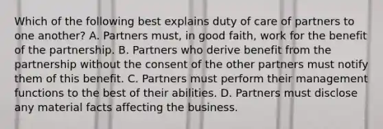 Which of the following best explains duty of care of partners to one another? A. Partners must, in good faith, work for the benefit of the partnership. B. Partners who derive benefit from the partnership without the consent of the other partners must notify them of this benefit. C. Partners must perform their management functions to the best of their abilities. D. Partners must disclose any material facts affecting the business.