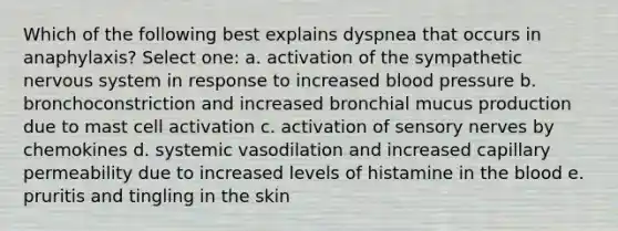 Which of the following best explains dyspnea that occurs in anaphylaxis? Select one: a. activation of the sympathetic nervous system in response to increased blood pressure b. bronchoconstriction and increased bronchial mucus production due to mast cell activation c. activation of sensory nerves by chemokines d. systemic vasodilation and increased capillary permeability due to increased levels of histamine in the blood e. pruritis and tingling in the skin