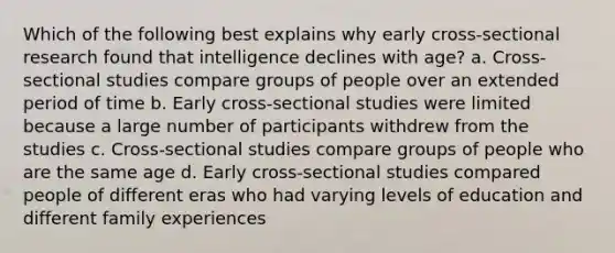 Which of the following best explains why early cross-sectional research found that intelligence declines with age? a. Cross-sectional studies compare groups of people over an extended period of time b. Early cross-sectional studies were limited because a large number of participants withdrew from the studies c. Cross-sectional studies compare groups of people who are the same age d. Early cross-sectional studies compared people of different eras who had varying levels of education and different family experiences