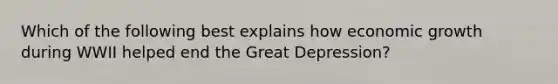 Which of the following best explains how economic growth during WWII helped end the Great Depression?