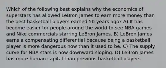 Which of the following best explains why the economics of superstars has allowed LeBron James to earn more money than the best basketball players earned 50 years ago? A) It has become easier for people around the world to see NBA games and Nike commercials starring LeBron James. B) LeBron James earns a compensating differential because being a basketball player is more dangerous now than it used to be. C) The supply curve for NBA stars is now downward-sloping. D) LeBron James has more human capital than previous basketball players