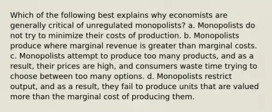 Which of the following best explains why economists are generally critical of unregulated monopolists? a. Monopolists do not try to minimize their costs of production. b. Monopolists produce where marginal revenue is greater than marginal costs. c. Monopolists attempt to produce too many products, and as a result, their prices are high, and consumers waste time trying to choose between too many options. d. Monopolists restrict output, and as a result, they fail to produce units that are valued more than the marginal cost of producing them.