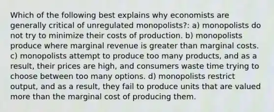 Which of the following best explains why economists are generally critical of unregulated monopolists?: a) monopolists do not try to minimize their costs of production. b) monopolists produce where marginal revenue is greater than marginal costs. c) monopolists attempt to produce too many products, and as a result, their prices are high, and consumers waste time trying to choose between too many options. d) monopolists restrict output, and as a result, they fail to produce units that are valued more than the marginal cost of producing them.