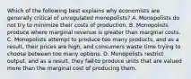 Which of the following best explains why economists are generally critical of unregulated monopolists? A. Monopolists do not try to minimize their costs of production. B. Monopolists produce where marginal revenue is greater than marginal costs. C. Monopolists attempt to produce too many products, and as a result, their prices are high, and consumers waste time trying to choose between too many options. D. Monopolists restrict output, and as a result, they fail to produce units that are valued more than the marginal cost of producing them.